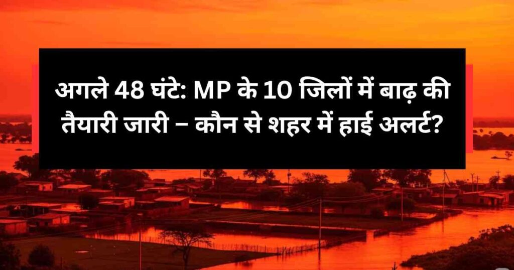 अगले 48 घंटे: MP के 10 जिलों में बाढ़ की तैयारी जारी – कौन से शहर में हाई अलर्ट?