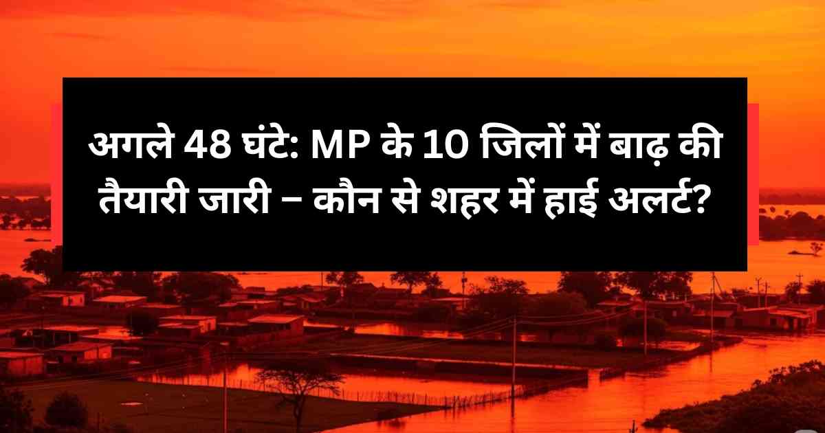 अगले 48 घंटे: MP के 10 जिलों में बाढ़ की तैयारी जारी – कौन से शहर में हाई अलर्ट?